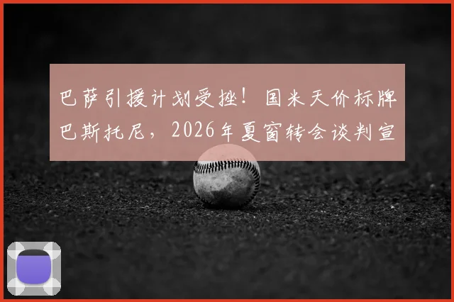巴萨引援计划受挫！国米天价标牌巴斯托尼，2026年夏窗转会谈判宣告破裂