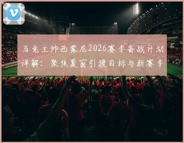 马竞主帅西蒙尼2026赛季备战计划详解:聚焦夏窗引援目标与新赛季阵容构建核心思路