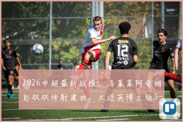 2026中超最新战报:马莱莱阿奇姆彭双双传射建功,大连英博主场3-1力克山东泰山全回顾