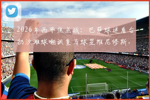 2026年西甲焦点战:巴萨球迷看台扔沙滩球嘲讽皇马球星维尼修斯,种族歧视争议再发酵