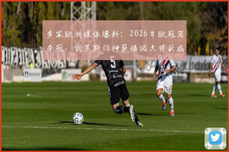 多家欧洲媒体爆料：2026年欧冠若夺冠，俄罗斯门神萨福诺夫将获成人女星兑现“激情一夜”承诺