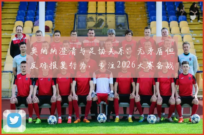 奥纳纳澄清与足协关系:无矛盾但反对报复行为,专注2026大赛备战