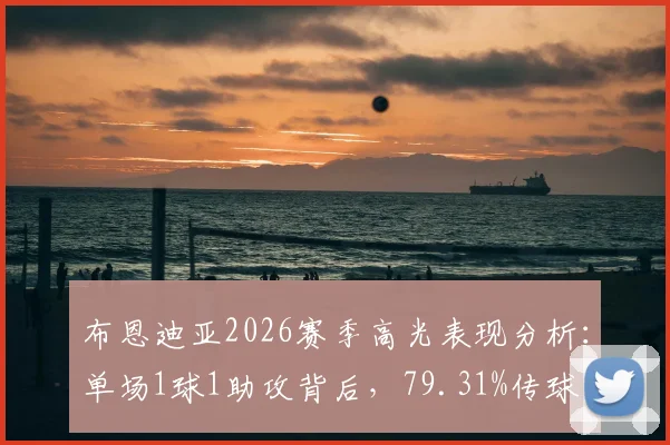 布恩迪亚2026赛季高光表现分析:单场1球1助攻背后,79.31%传球成功率揭示其核心作用
