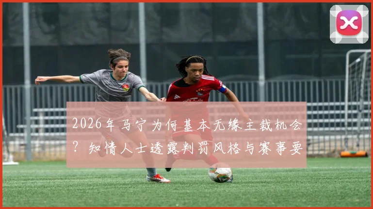 2026年马宁为何基本无缘主裁机会？知情人士透露判罚风格与赛事要求是关键
