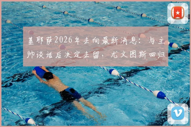 基耶萨2026年去向最新消息:与主帅谈话后决定去留,尤文图斯回归可能性有多大?