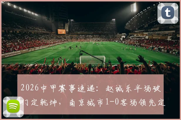 2026中甲赛事速递：赵诚乐半场破门定乾坤，南京城市1-0客场领先定南赣联