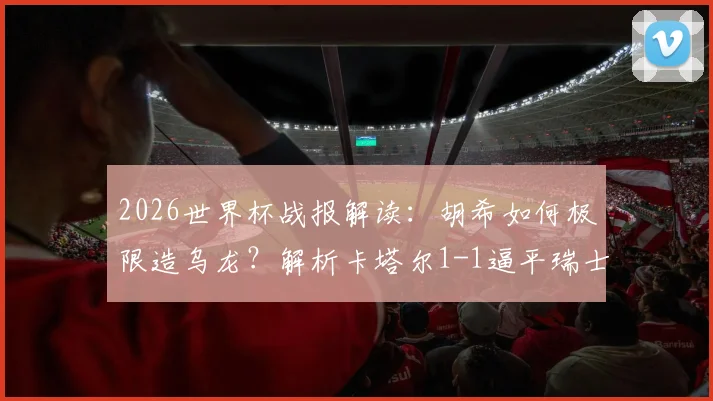 2026世界杯战报解读：胡希如何极限造乌龙？解析卡塔尔1-1逼平瑞士获历史首分关键点