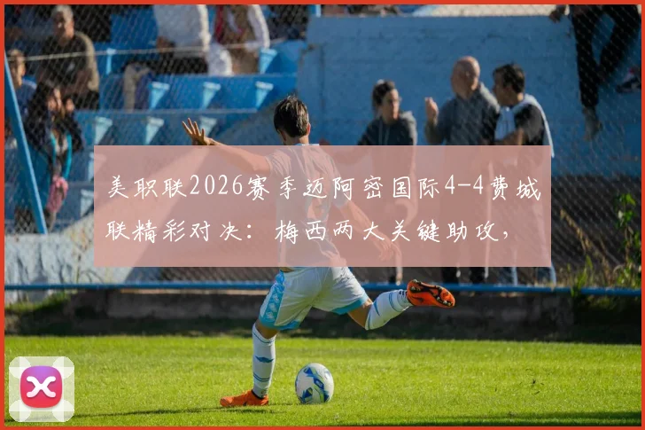 美职联2026赛季迈阿密国际4-4费城联精彩对决：梅西两大关键助攻，苏亚雷斯半场上演双响炮集锦