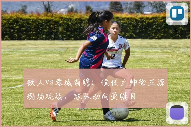 铁人vs蓉城前瞻：候任主帅徐正源现场观战，球队动向受瞩目