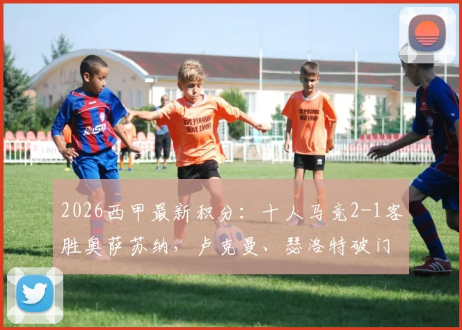 2026西甲最新积分：十人马竞2-1客胜奥萨苏纳，卢克曼、瑟洛特破门全过程，少一人险胜分析