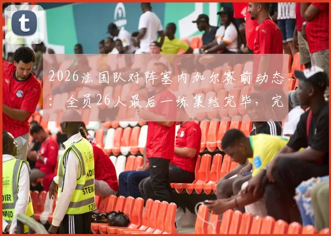 2026法国队对阵塞内加尔赛前动态:全员26人最后一练集结完毕,完整阵容解析
