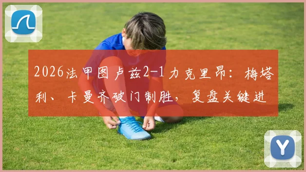 2026法甲图卢兹2-1力克里昂:梅塔利、卡曼齐破门制胜,复盘关键进球与战术博弈