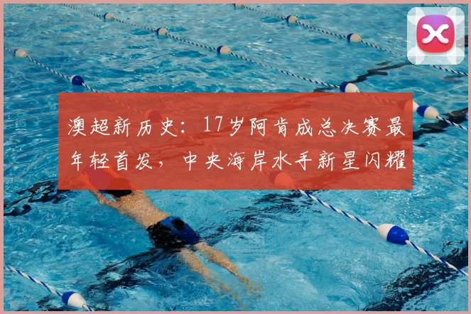 澳超新历史:17岁阿肯成总决赛最年轻首发,中央海岸水手新星闪耀2026!