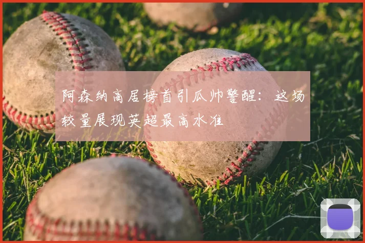 阿森纳高居榜首引瓜帅警醒：这场较量展现英超最高水准