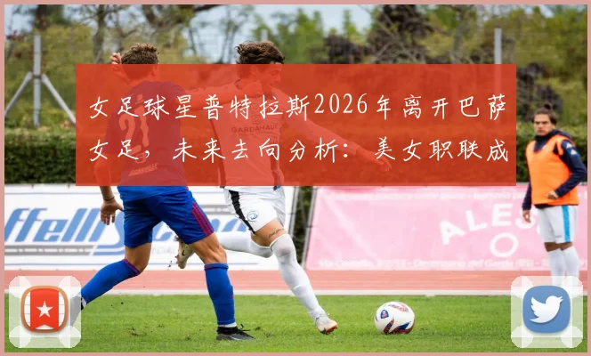 女足球星普特拉斯2026年离开巴萨女足,未来去向分析:美女职联成潜在下一站,转会动态解读