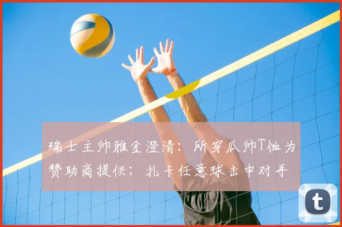 瑞士主帅雅金澄清:所穿瓜帅T恤为赞助商提供;扎卡任意球击中对手纯属比赛意外