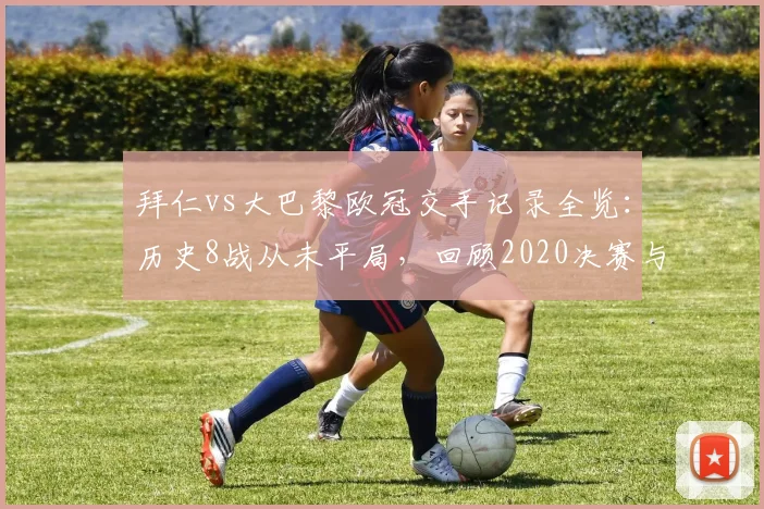 拜仁vs大巴黎欧冠交手记录全览:历史8战从未平局,回顾2020决赛与晋级之路预测分析