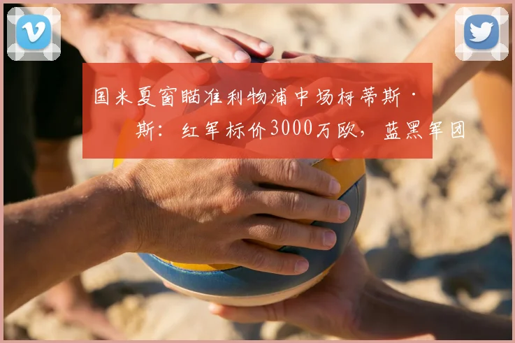 国米夏窗瞄准利物浦中场柯蒂斯·琼斯：红军标价3000万欧，蓝黑军团心理价位2000万欧，转会拉锯战如何破局？