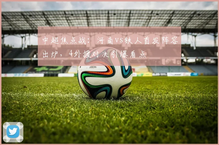 中超焦点战:河南vs铁人首发阵容出炉,4外援对决引爆看点