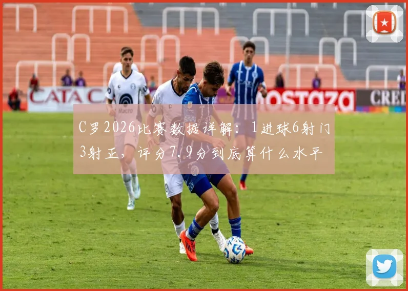 C罗2026比赛数据详解:1进球6射门3射正,评分7.9分到底算什么水平?