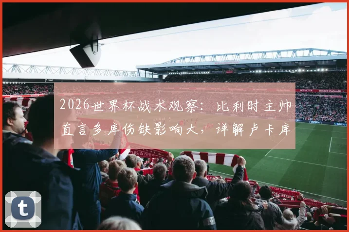 2026世界杯战术观察：比利时主帅直言多库伤缺影响大，详解卢卡库为何是更优“超级替补”选择