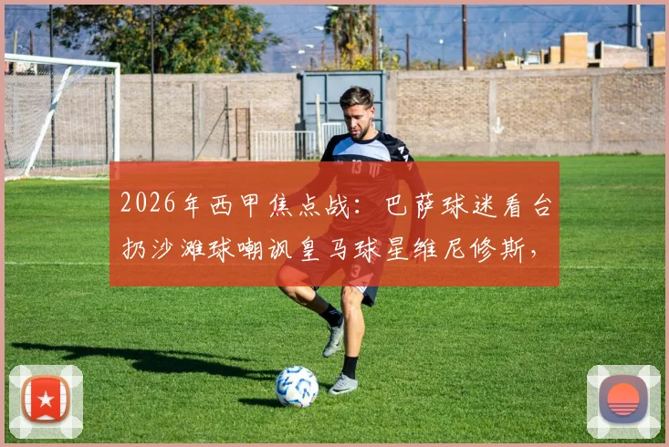 2026年西甲焦点战：巴萨球迷看台扔沙滩球嘲讽皇马球星维尼修斯，种族歧视争议再发酵
