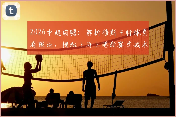 2026中超前瞻:解析穆斯卡特球员有限论,揭秘上海上港新赛季战术与青训储备备战方案
