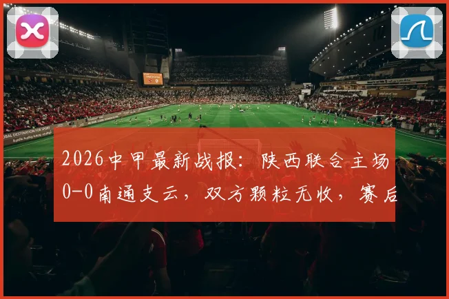 2026中甲最新战报：陕西联合主场0-0南通支云，双方颗粒无收，赛后积分榜形势深度解析