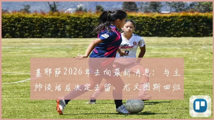 基耶萨2026年去向最新消息：与主帅谈话后决定去留，尤文图斯回归可能性有多大？