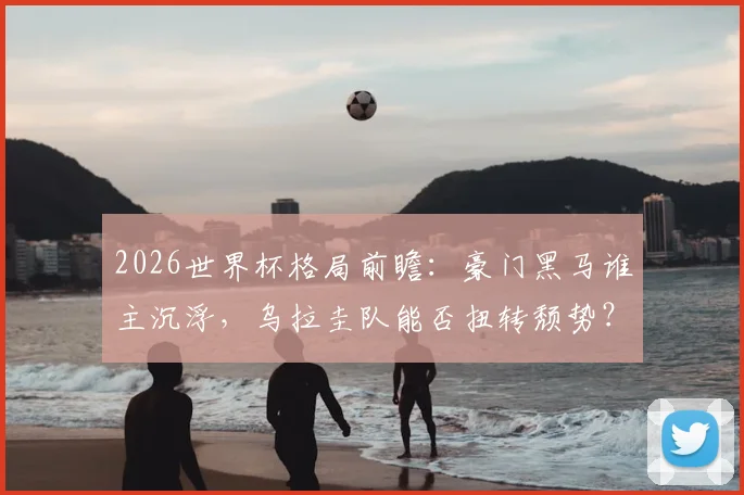 2026世界杯格局前瞻:豪门黑马谁主沉浮,乌拉圭队能否扭转颓势?