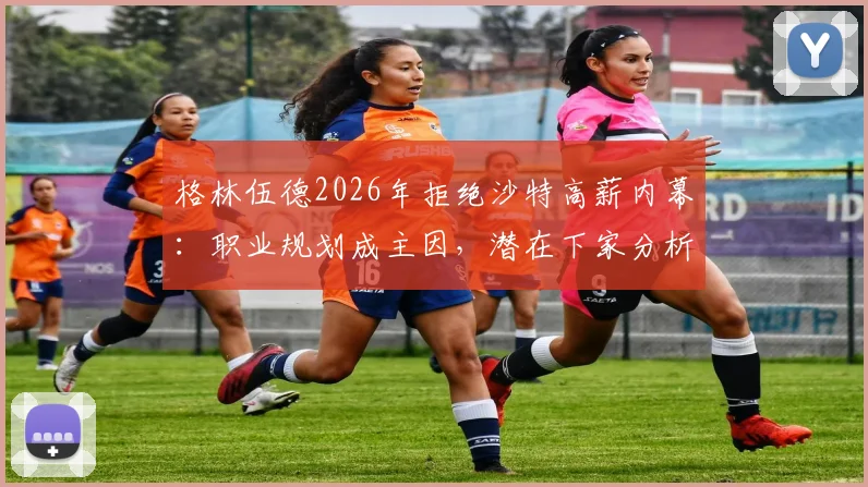 格林伍德2026年拒绝沙特高薪内幕：职业规划成主因，潜在下家分析与球员身价评估