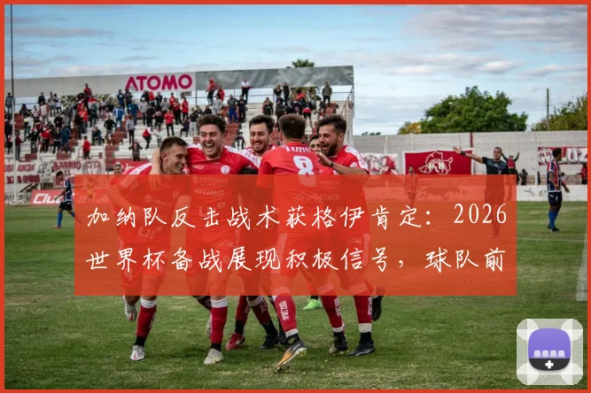 加纳队反击战术获格伊肯定:2026世界杯备战展现积极信号,球队前景与技术特点深度解读