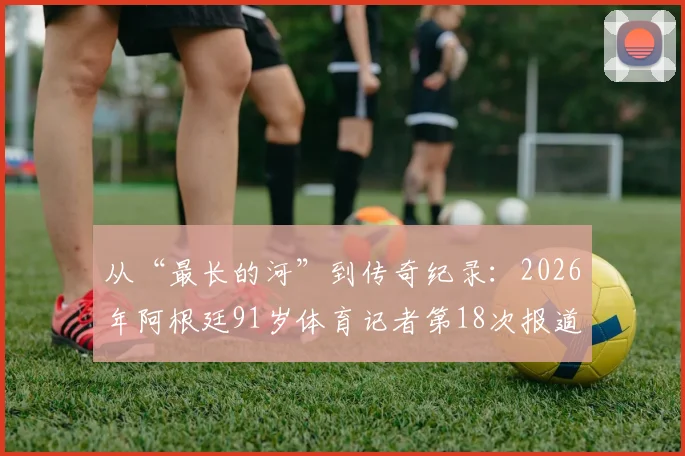 从“最长的河”到传奇纪录：2026年阿根廷91岁体育记者第18次报道世界杯，见证体育精神的永恒流淌