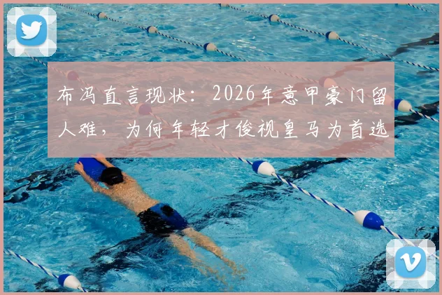 布冯直言现状：2026年意甲豪门留人难，为何年轻才俊视皇马为首选跳板？