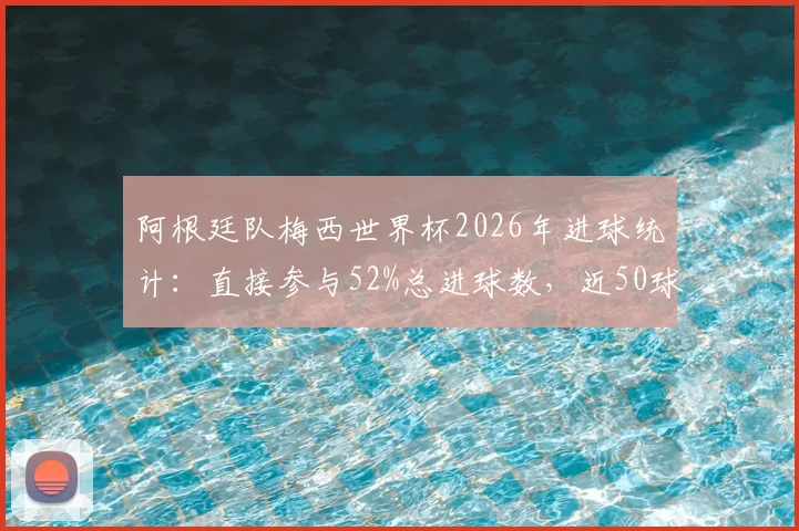 阿根廷队梅西世界杯2026年进球统计：直接参与52%总进球数，近50球历程回顾分析
