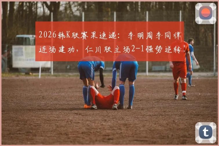 2026韩K联赛果速递：李明周李同律连场建功，仁川联主场2-1强势逆转全北，附比赛过程及精彩瞬间解析