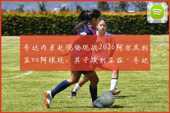 齐达内亲赴现场观战2026阿尔及利亚vs阿根廷，其子埃利亚兹·齐达内能否首发引关注
