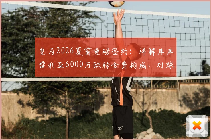 皇马2026夏窗重磅签约:详解库库雷利亚6000万欧转会费构成,对球队左路战力提升几何?