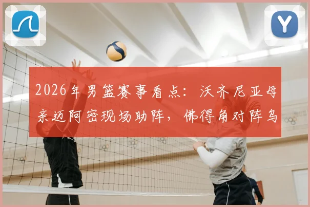2026年男篮赛事看点:沃齐尼亚母亲迈阿密现场助阵,佛得角对阵乌拉圭焦点战家人故事