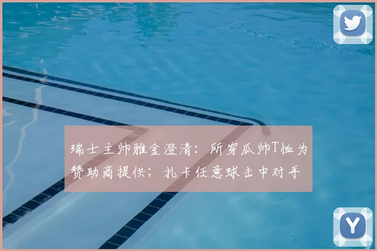 瑞士主帅雅金澄清：所穿瓜帅T恤为赞助商提供；扎卡任意球击中对手纯属比赛意外