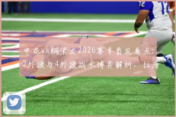 申花vs铜梁龙2026赛季首发看点：2外援与4外援战术博弈解析，拉唐先发向余望待命