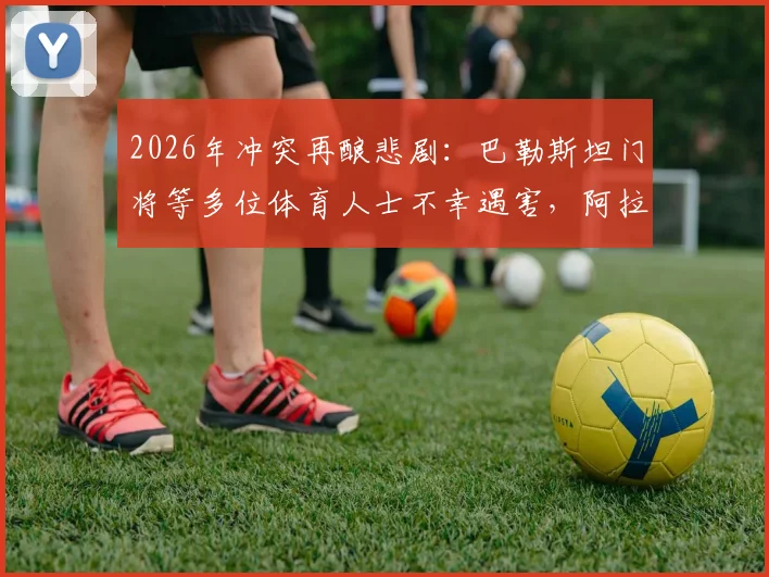 2026年冲突再酿悲剧:巴勒斯坦门将等多位体育人士不幸遇害,阿拉伯媒体披露事件细节