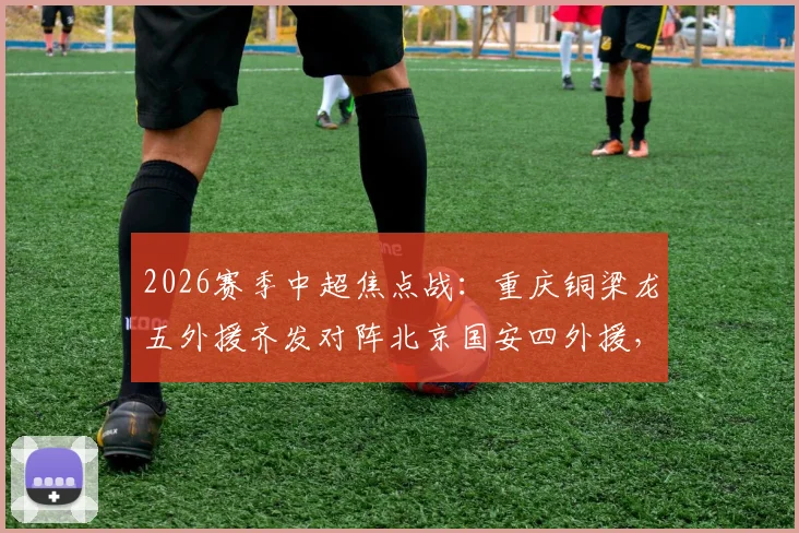 2026赛季中超焦点战：重庆铜梁龙五外援齐发对阵北京国安四外援，张玉宁领衔锋线，战术打法深度解析