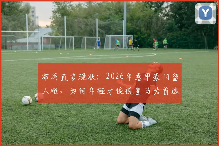 布冯直言现状：2026年意甲豪门留人难，为何年轻才俊视皇马为首选跳板？