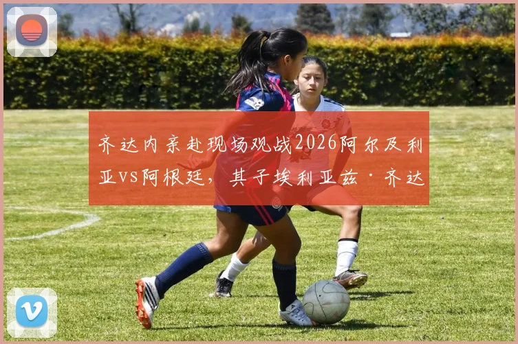 齐达内亲赴现场观战2026阿尔及利亚vs阿根廷,其子埃利亚兹·齐达内能否首发引关注