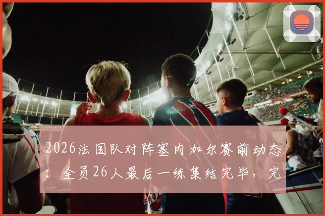 2026法国队对阵塞内加尔赛前动态:全员26人最后一练集结完毕,完整阵容解析