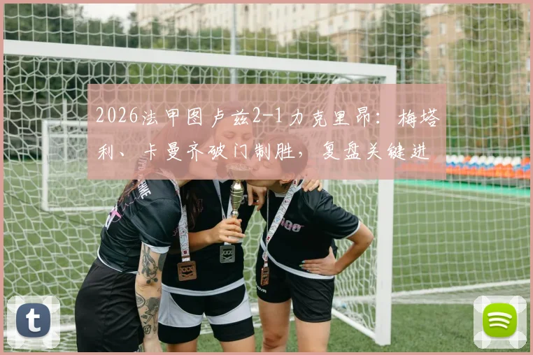 2026法甲图卢兹2-1力克里昂：梅塔利、卡曼齐破门制胜，复盘关键进球与战术博弈