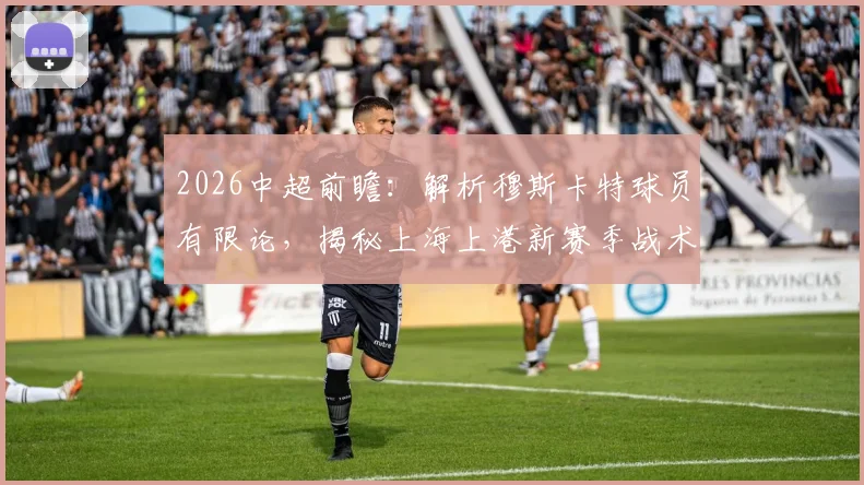 2026中超前瞻:解析穆斯卡特球员有限论,揭秘上海上港新赛季战术与青训储备备战方案