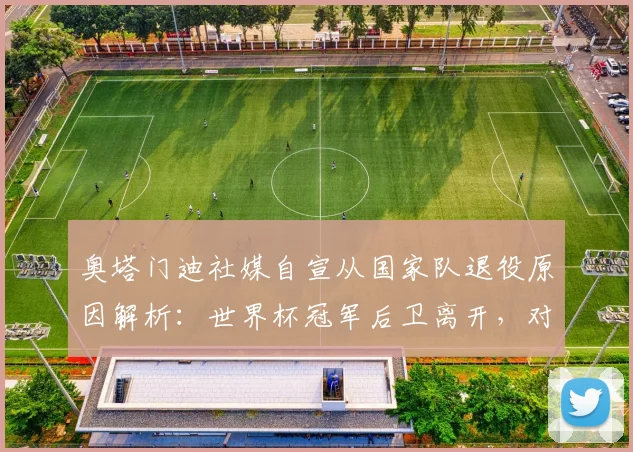 奥塔门迪社媒自宣从国家队退役原因解析:世界杯冠军后卫离开,对阿根廷2026征程有何影响?