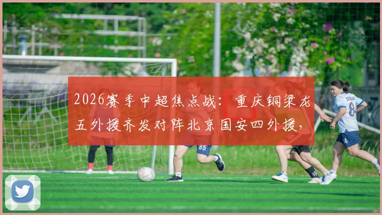 2026赛季中超焦点战：重庆铜梁龙五外援齐发对阵北京国安四外援，张玉宁领衔锋线，战术打法深度解析